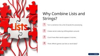 Why Combine Lists and
Strings?
1 Turn a sentence into a list of words for processing.
2 Create secret codes by shifting letters around.
3 Count how often words appear in stories.
4 Think: Which games use lists or word data?
 