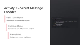 Activity 3 – Secret Message
Encoder
Create a Caesar Cipher
Shift letters to encode messages securely.
Use Lists and Strings
Convert text to lists, shift characters, join back.
Practice Coding
Build your own encoder step-by-step.
 
