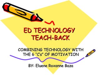 ED TECHNOLOGY  TEACH-BACK COMBINING TECHNOLOGY WITH THE 6 “C’s” OF MOTIVATION BY: Eluene Roxanne Baza 