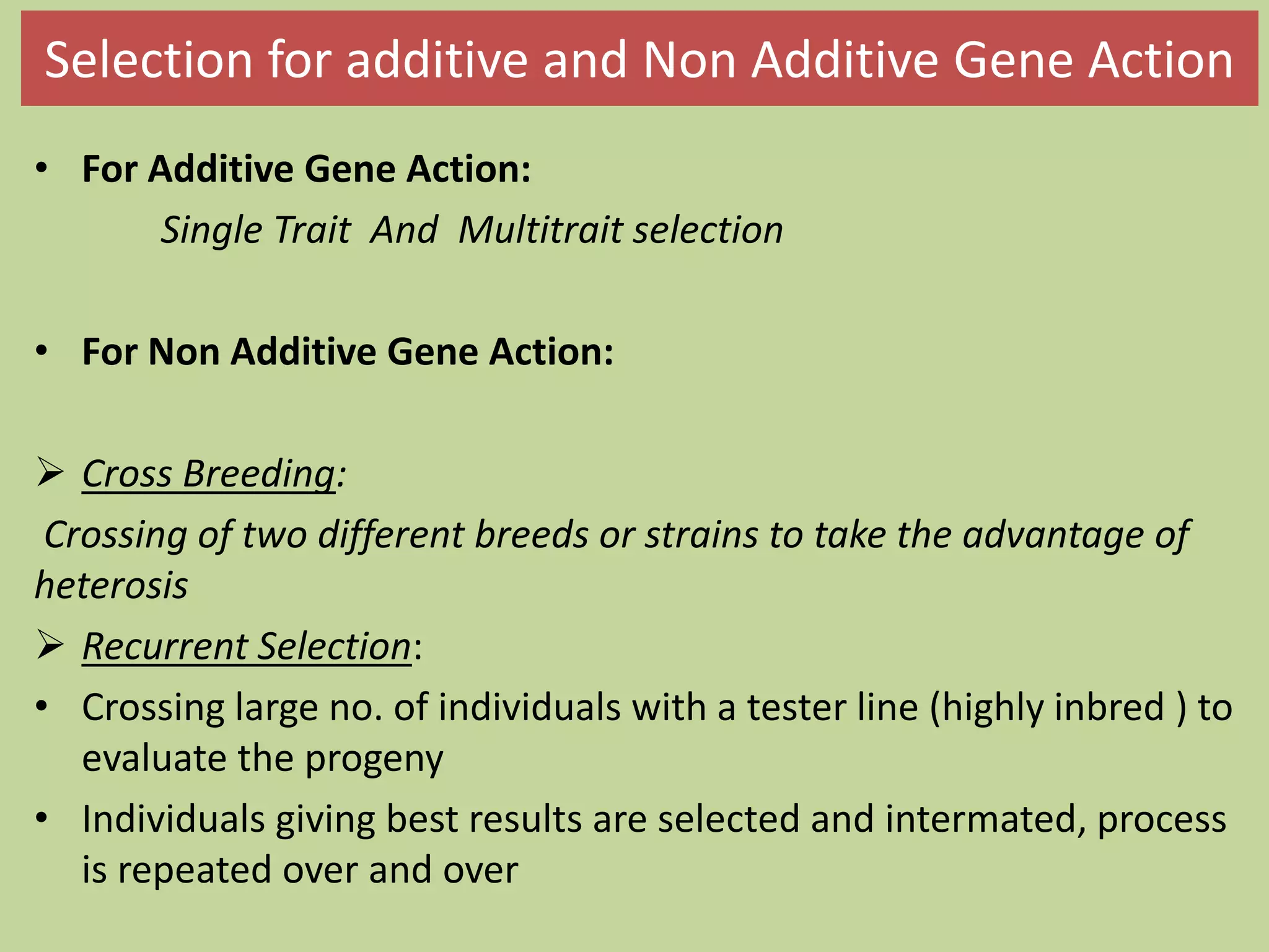 Selection for additive and Non Additive Gene Action
• For Additive Gene Action:
Single Trait And Multitrait selection
• For Non Additive Gene Action:
 Cross Breeding:
Crossing of two different breeds or strains to take the advantage of
heterosis
 Recurrent Selection:
• Crossing large no. of individuals with a tester line (highly inbred ) to
evaluate the progeny
• Individuals giving best results are selected and intermated, process
is repeated over and over
 