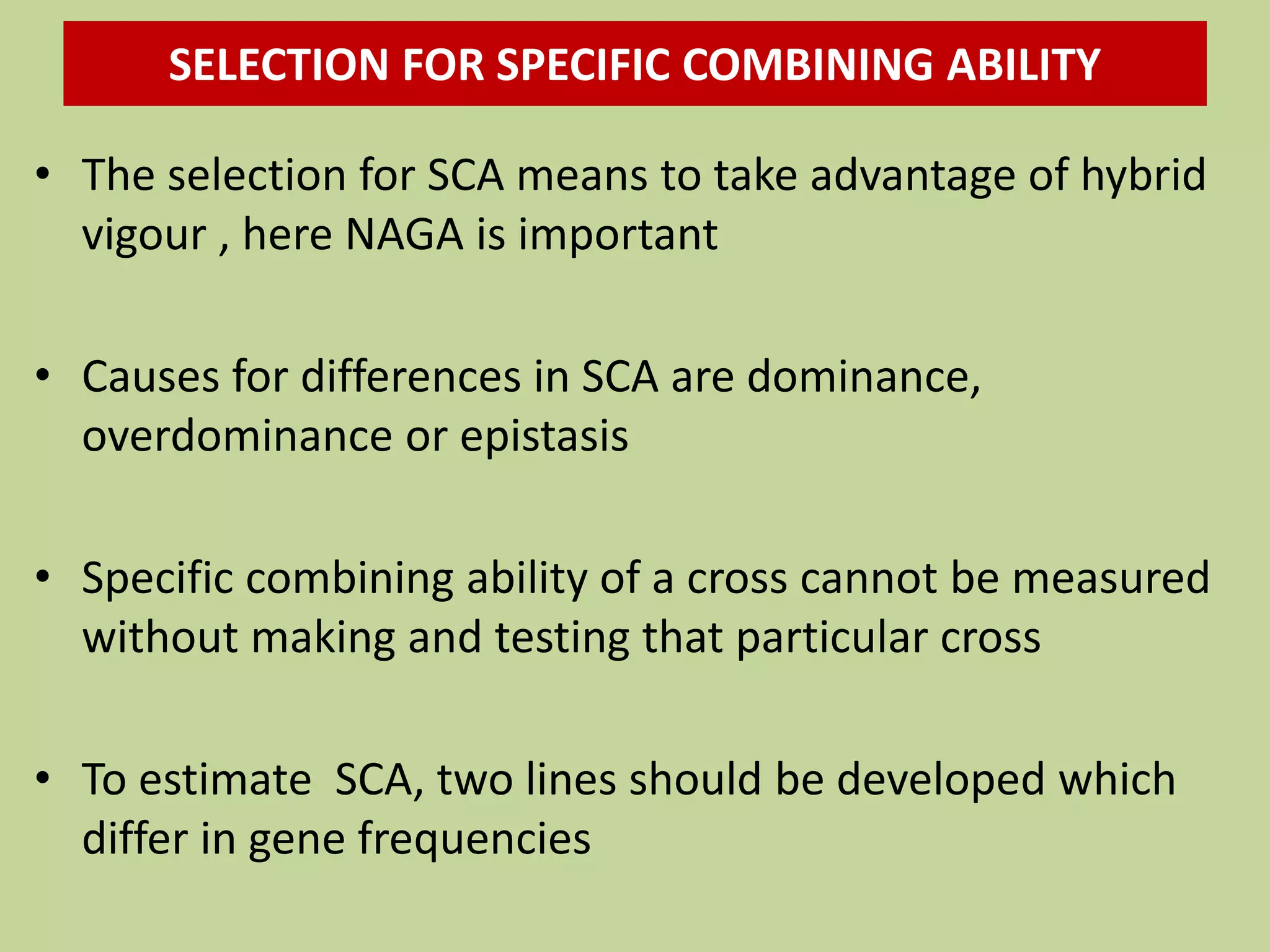 • The selection for SCA means to take advantage of hybrid
vigour , here NAGA is important
• Causes for differences in SCA are dominance,
overdominance or epistasis
• Specific combining ability of a cross cannot be measured
without making and testing that particular cross
• To estimate SCA, two lines should be developed which
differ in gene frequencies
SELECTION FOR SPECIFIC COMBINING ABILITY
 