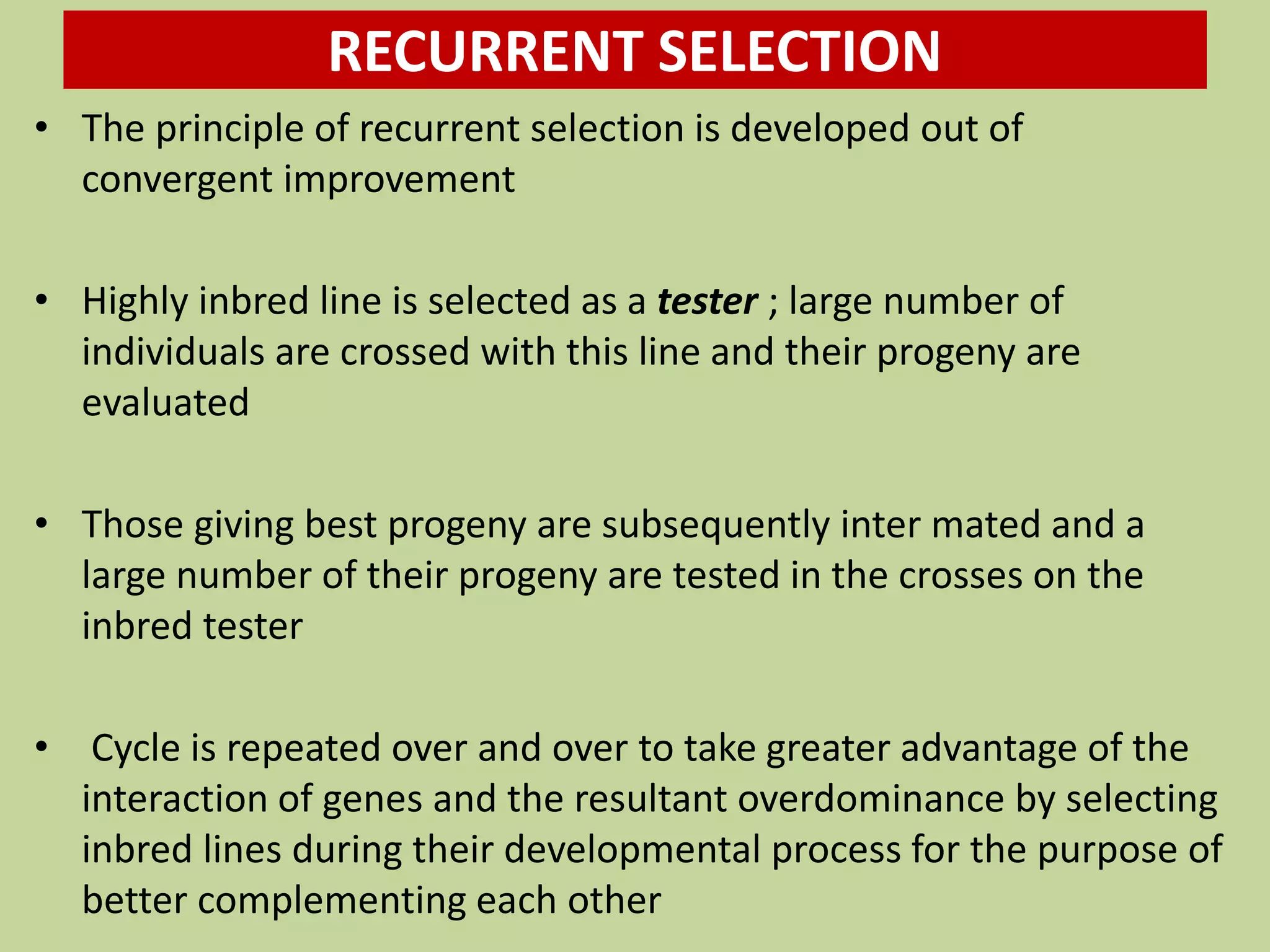RECURRENT SELECTION
• The principle of recurrent selection is developed out of
convergent improvement
• Highly inbred line is selected as a tester ; large number of
individuals are crossed with this line and their progeny are
evaluated
• Those giving best progeny are subsequently inter mated and a
large number of their progeny are tested in the crosses on the
inbred tester
• Cycle is repeated over and over to take greater advantage of the
interaction of genes and the resultant overdominance by selecting
inbred lines during their developmental process for the purpose of
better complementing each other
 