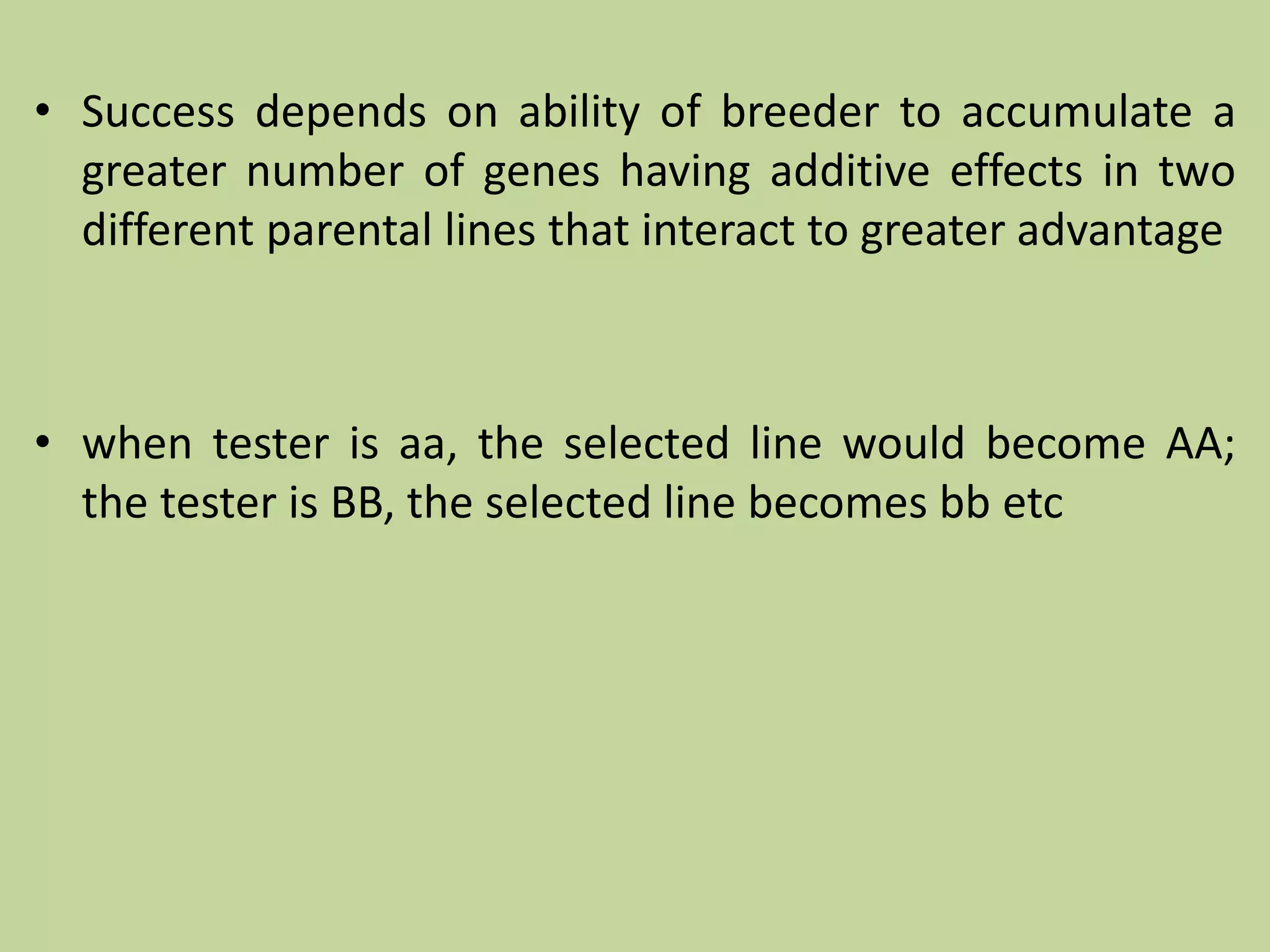 • Success depends on ability of breeder to accumulate a
greater number of genes having additive effects in two
different parental lines that interact to greater advantage
• when tester is aa, the selected line would become AA;
the tester is BB, the selected line becomes bb etc
 