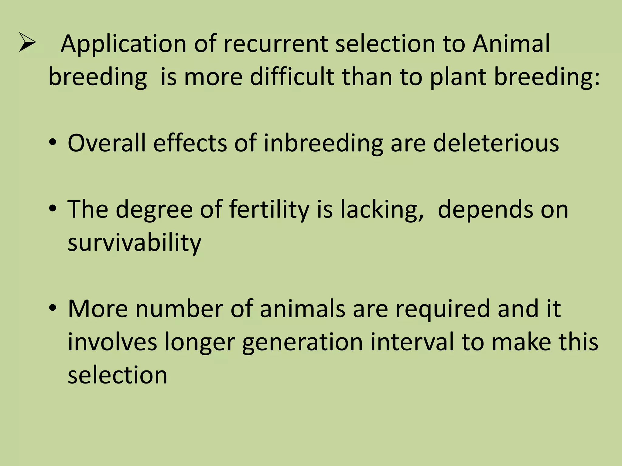  Application of recurrent selection to Animal
breeding is more difficult than to plant breeding:
• Overall effects of inbreeding are deleterious
• The degree of fertility is lacking, depends on
survivability
• More number of animals are required and it
involves longer generation interval to make this
selection
 