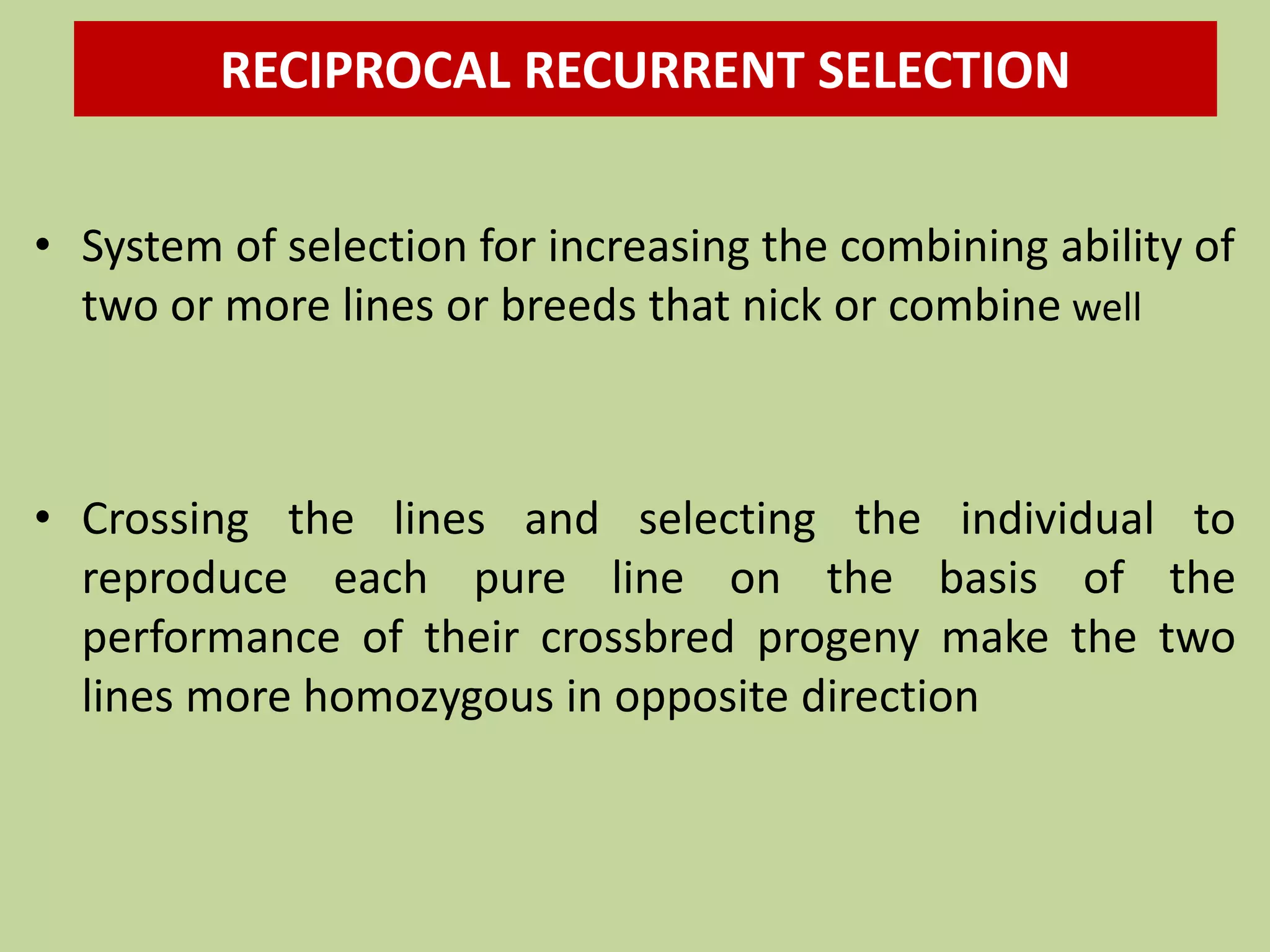 RECIPROCAL RECURRENT SELECTION
• System of selection for increasing the combining ability of
two or more lines or breeds that nick or combine well
• Crossing the lines and selecting the individual to
reproduce each pure line on the basis of the
performance of their crossbred progeny make the two
lines more homozygous in opposite direction
 