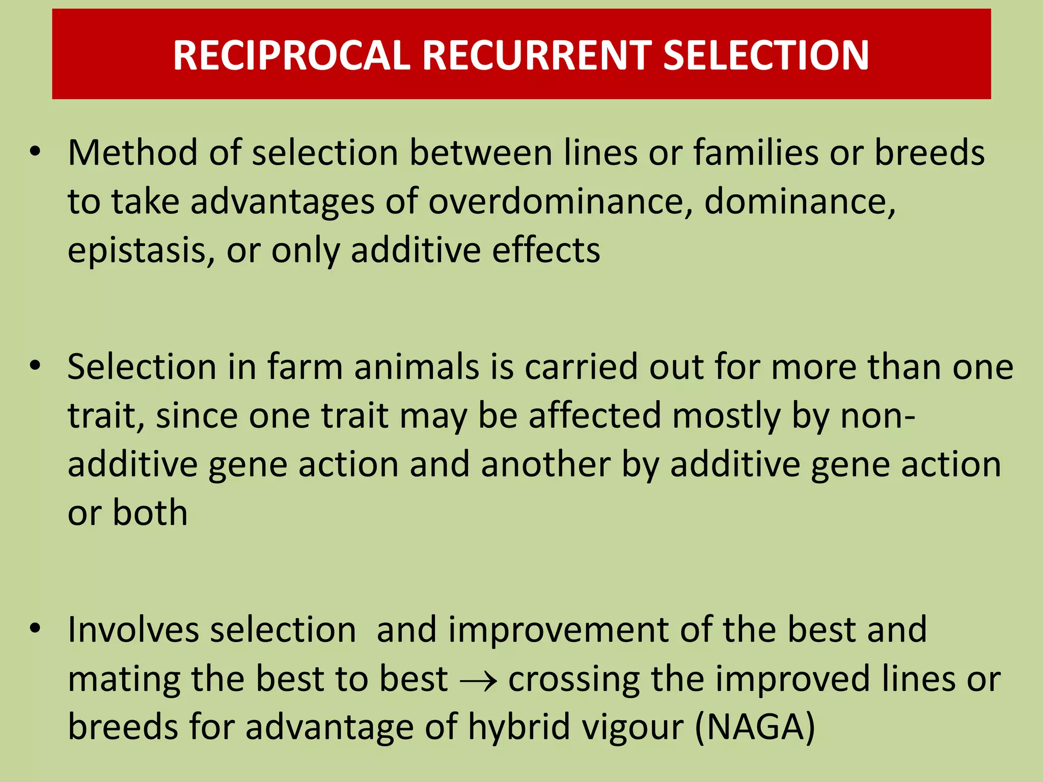• Method of selection between lines or families or breeds
to take advantages of overdominance, dominance,
epistasis, or only additive effects
• Selection in farm animals is carried out for more than one
trait, since one trait may be affected mostly by non-
additive gene action and another by additive gene action
or both
• Involves selection and improvement of the best and
mating the best to best  crossing the improved lines or
breeds for advantage of hybrid vigour (NAGA)
RECIPROCAL RECURRENT SELECTION
 