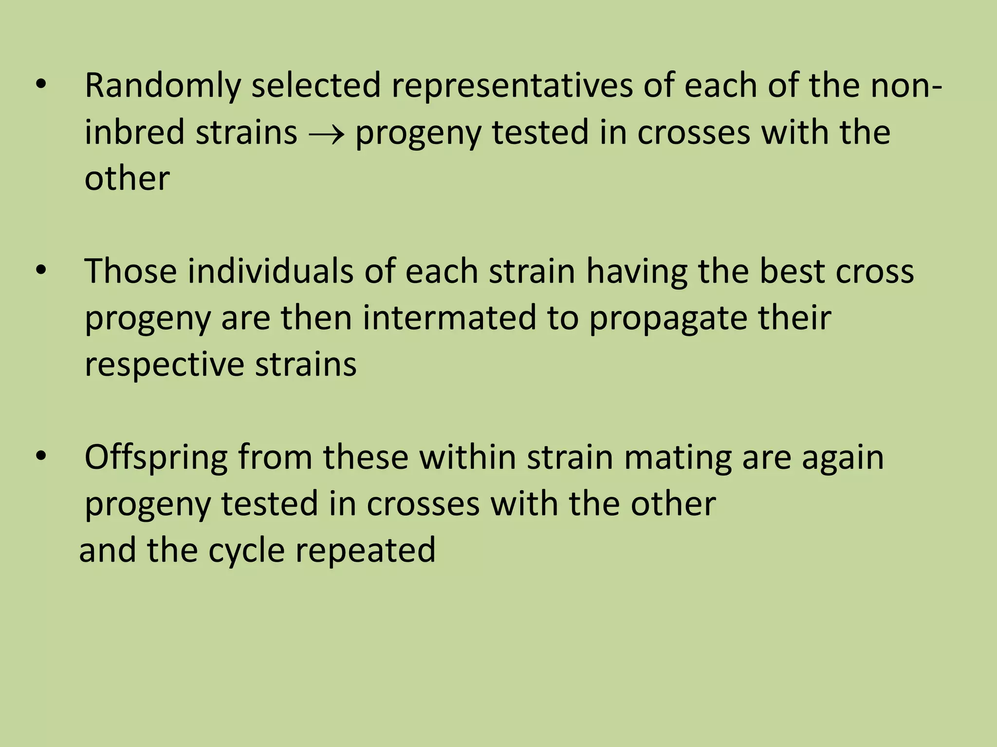 • Randomly selected representatives of each of the non-
inbred strains  progeny tested in crosses with the
other
• Those individuals of each strain having the best cross
progeny are then intermated to propagate their
respective strains
• Offspring from these within strain mating are again
progeny tested in crosses with the other
and the cycle repeated
 
