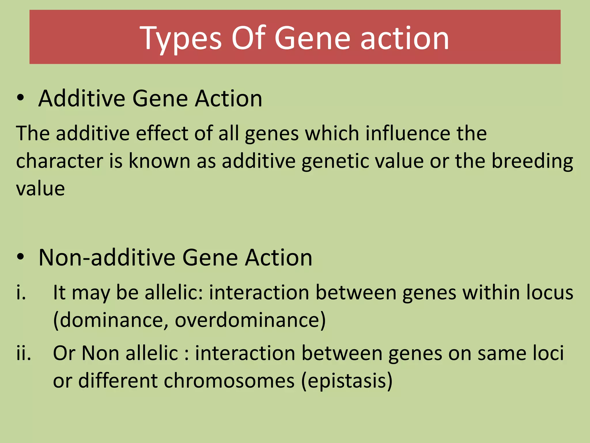 Types Of Gene action
• Additive Gene Action
The additive effect of all genes which influence the
character is known as additive genetic value or the breeding
value
• Non-additive Gene Action
i. It may be allelic: interaction between genes within locus
(dominance, overdominance)
ii. Or Non allelic : interaction between genes on same loci
or different chromosomes (epistasis)
 