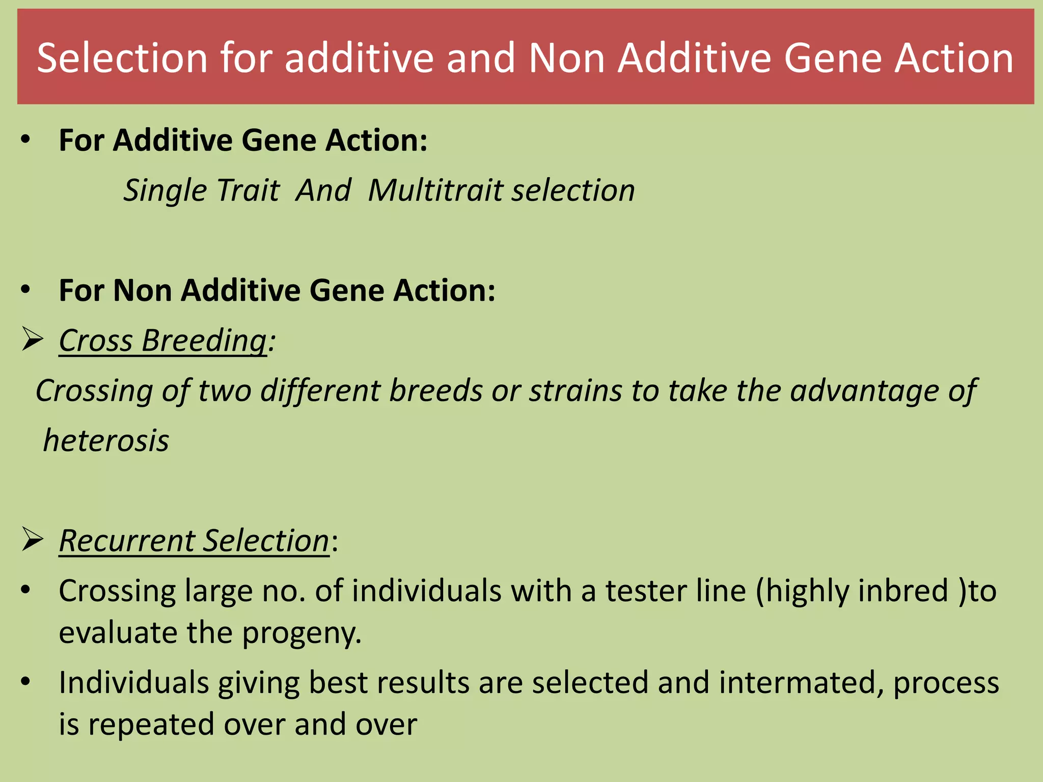 Selection for additive and Non Additive Gene Action
• For Additive Gene Action:
Single Trait And Multitrait selection
• For Non Additive Gene Action:
 Cross Breeding:
Crossing of two different breeds or strains to take the advantage of
heterosis
 Recurrent Selection:
• Crossing large no. of individuals with a tester line (highly inbred )to
evaluate the progeny.
• Individuals giving best results are selected and intermated, process
is repeated over and over
 