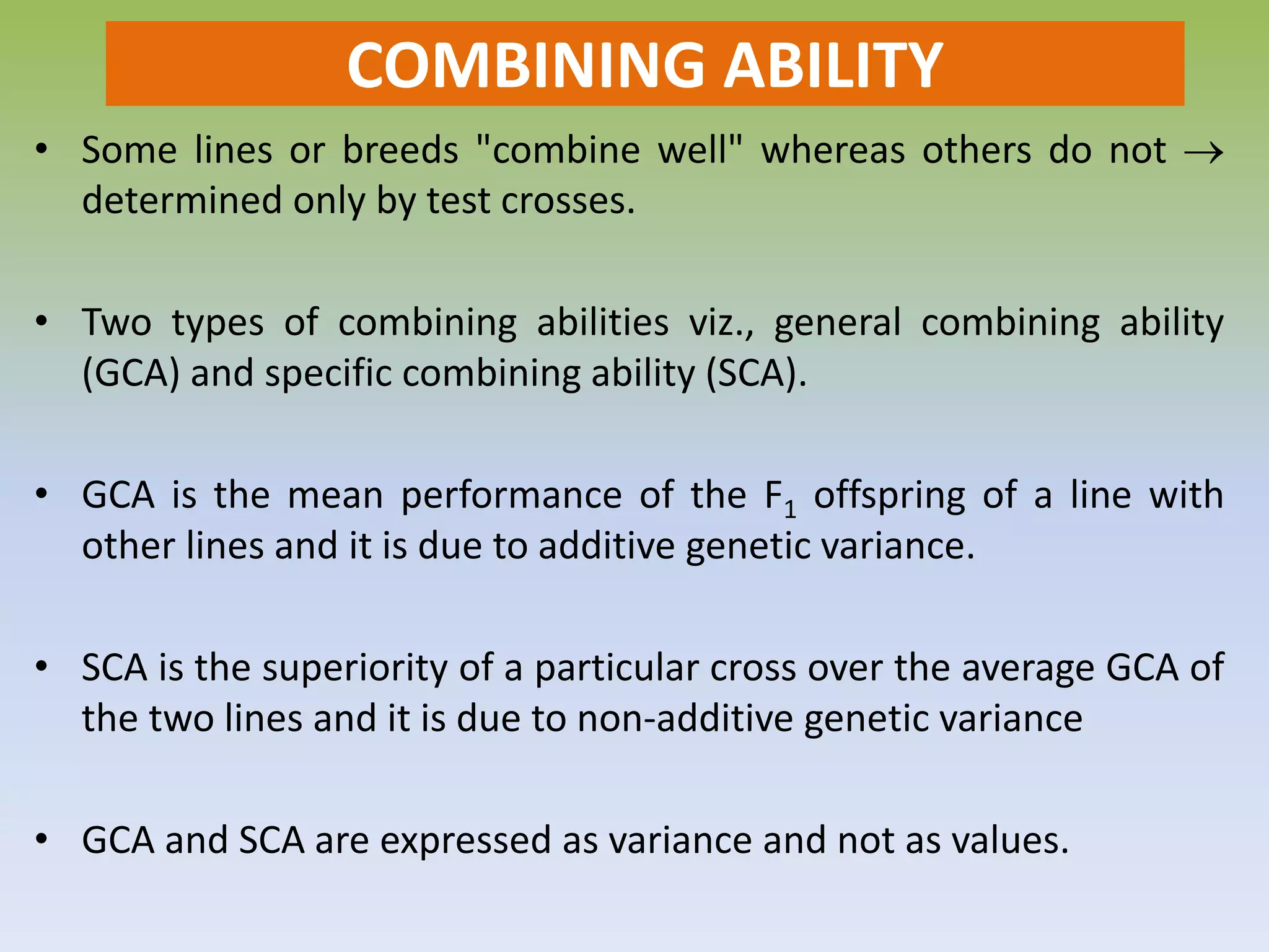 COMBINING ABILITY
• Some lines or breeds "combine well" whereas others do not 
determined only by test crosses.
• Two types of combining abilities viz., general combining ability
(GCA) and specific combining ability (SCA).
• GCA is the mean performance of the F1 offspring of a line with
other lines and it is due to additive genetic variance.
• SCA is the superiority of a particular cross over the average GCA of
the two lines and it is due to non-additive genetic variance
• GCA and SCA are expressed as variance and not as values.
 