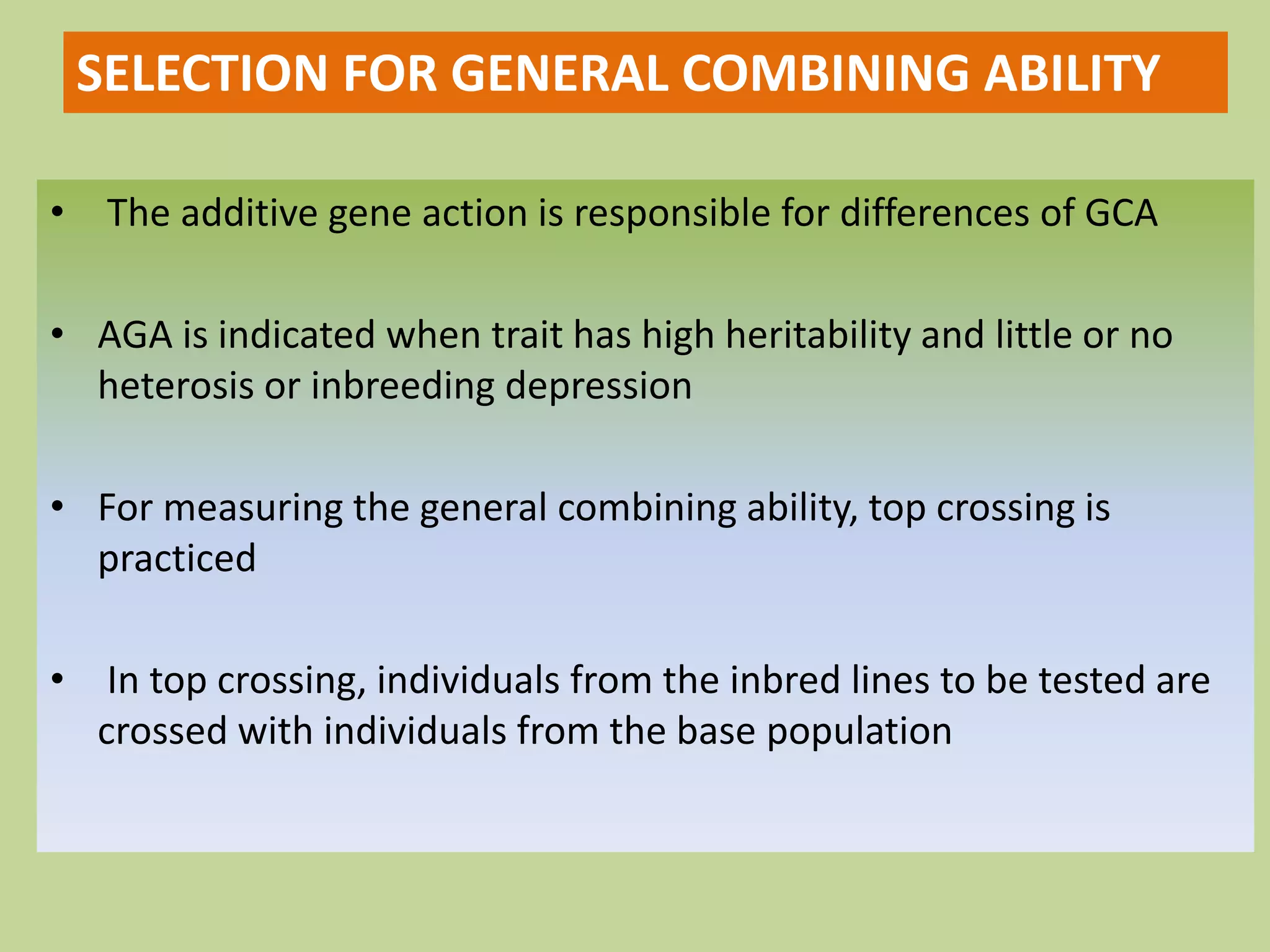 • The additive gene action is responsible for differences of GCA
• AGA is indicated when trait has high heritability and little or no
heterosis or inbreeding depression
• For measuring the general combining ability, top crossing is
practiced
• In top crossing, individuals from the inbred lines to be tested are
crossed with individuals from the base population
SELECTION FOR GENERAL COMBINING ABILITY
 