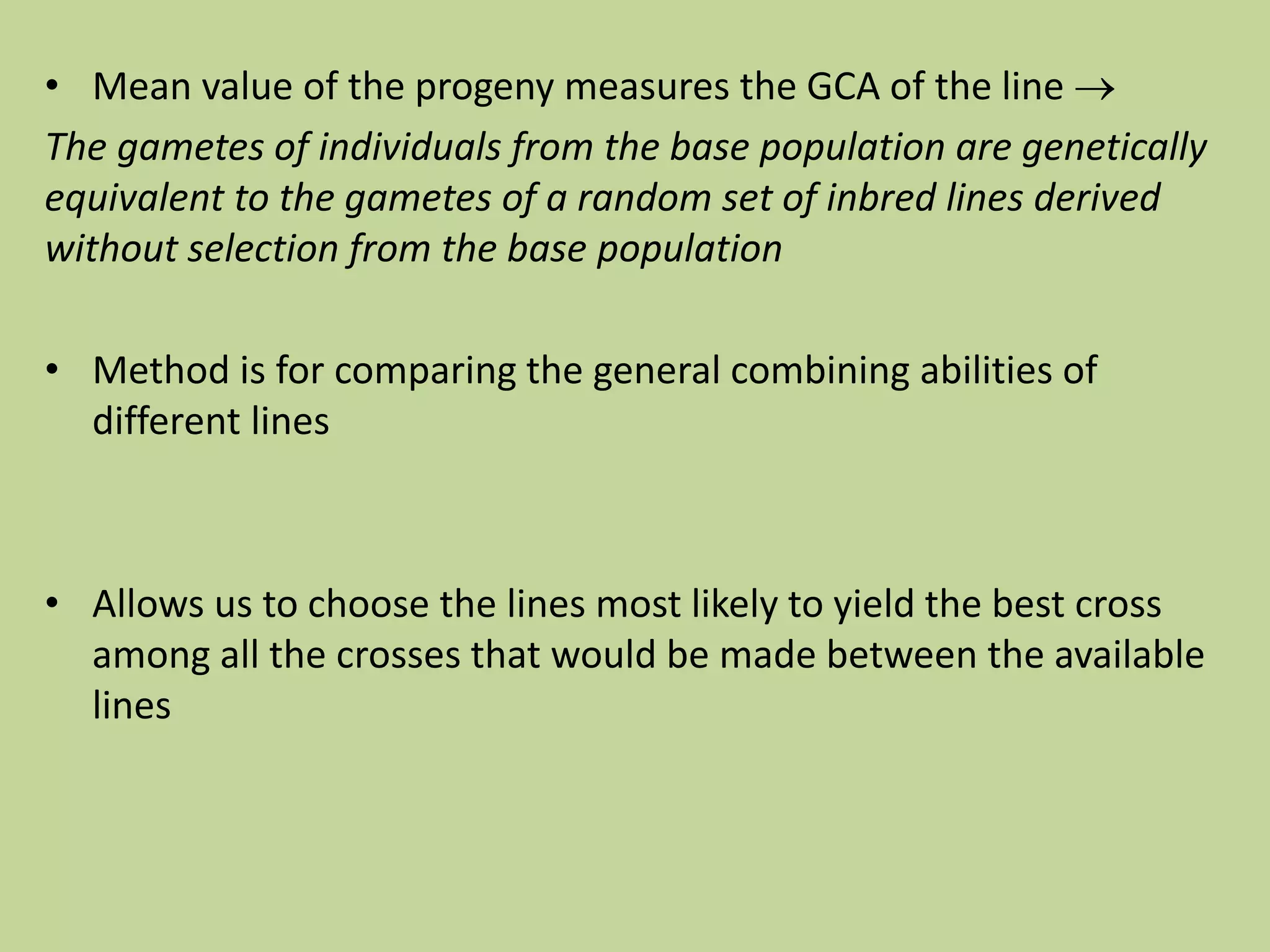 • Mean value of the progeny measures the GCA of the line 
The gametes of individuals from the base population are genetically
equivalent to the gametes of a random set of inbred lines derived
without selection from the base population
• Method is for comparing the general combining abilities of
different lines
• Allows us to choose the lines most likely to yield the best cross
among all the crosses that would be made between the available
lines
 