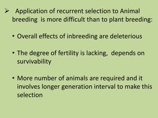  Application of recurrent selection to Animal
breeding is more difficult than to plant breeding:
• Overall effects of inbreeding are deleterious
• The degree of fertility is lacking, depends on
survivability
• More number of animals are required and it
involves longer generation interval to make this
selection
 