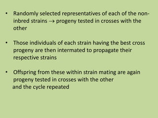 • Randomly selected representatives of each of the non-
inbred strains  progeny tested in crosses with the
other
• Those individuals of each strain having the best cross
progeny are then intermated to propagate their
respective strains
• Offspring from these within strain mating are again
progeny tested in crosses with the other
and the cycle repeated
 