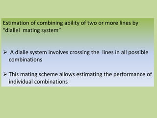 Estimation of combining ability of two or more lines by
“diallel mating system”
 A dialle system involves crossing the lines in all possible
combinations
 This mating scheme allows estimating the performance of
individual combinations
 