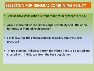 • The additive gene action is responsible for differences of GCA
• AGA is indicated when trait has high heritability and little or no
heterosis or inbreeding depression
• For measuring the general combining ability, top crossing is
practiced
• In top crossing, individuals from the inbred lines to be tested are
crossed with individuals from the base population
SELECTION FOR GENERAL COMBINING ABILITY
 
