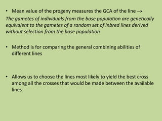 • Mean value of the progeny measures the GCA of the line 
The gametes of individuals from the base population are genetically
equivalent to the gametes of a random set of inbred lines derived
without selection from the base population
• Method is for comparing the general combining abilities of
different lines
• Allows us to choose the lines most likely to yield the best cross
among all the crosses that would be made between the available
lines
 