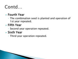  Fourth Year
◦ The combination seed is planted and operation of
1st year repeated.
 Fifth Year
◦ Second year operation repeated.
 Sixth Year
◦ Third year operation repeated.
 