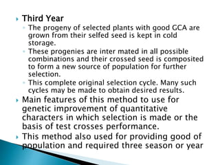  Third Year
◦ The progeny of selected plants with good GCA are
grown from their selfed seed is kept in cold
storage.
◦ These progenies are inter mated in all possible
combinations and their crossed seed is composited
to form a new source of population for further
selection.
◦ This complete original selection cycle. Many such
cycles may be made to obtain desired results.
 Main features of this method to use for
genetic improvement of quantitative
characters in which selection is made or the
basis of test crosses performance.
 This method also used for providing good of
population and required three season or year
 