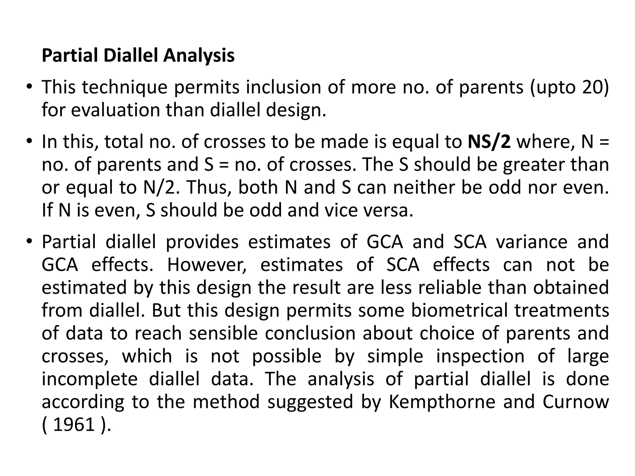 Partial Diallel Analysis :
• This technique permits inclusion of more no. of parents (upto 20)
for evaluation than diallel design.
• In this, total no. of crosses to be made is equal to NS/2 where, N =
no. of parents and S = no. of crosses. The S should be greater than
or equal to N/2. Thus, both N and S can neither be odd nor even.
If N is even, S should be odd and vice versa.
• Partial diallel provides estimates of GCA and SCA variance and
GCA effects. However, estimates of SCA effects can not be
estimated by this design the result are less reliable than obtained
from diallel. But this design permits some biometrical treatments
of data to reach sensible conclusion about choice of parents and
crosses, which is not possible by simple inspection of large
incomplete diallel data. The analysis of partial diallel is done
according to the method suggested by Kempthorne and Curnow
( 1961 ).
 