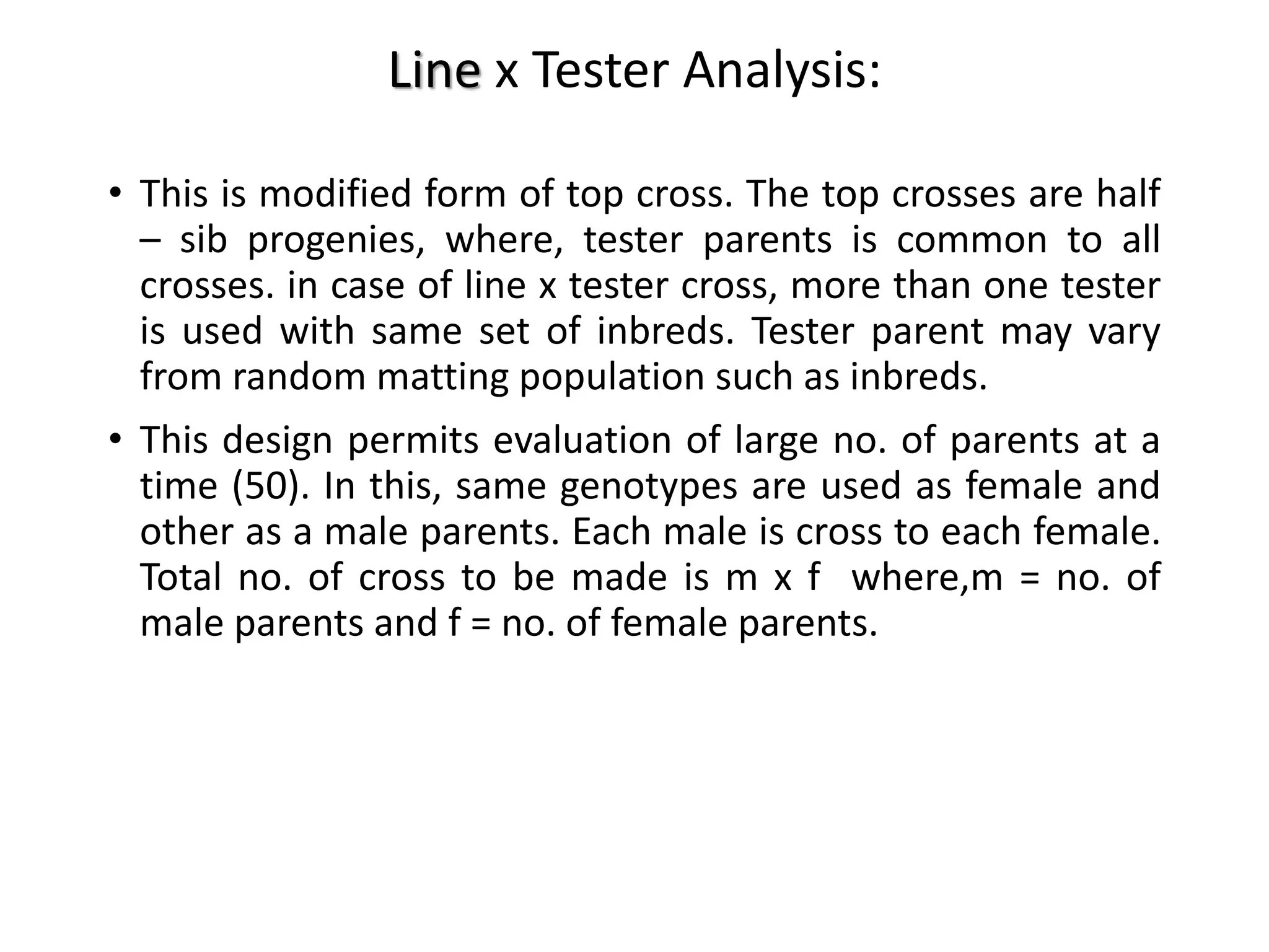 Line x Tester Analysis:
• This is modified form of top cross. The top crosses are half
– sib progenies, where, tester parents is common to all
crosses. in case of line x tester cross, more than one tester
is used with same set of inbreds. Tester parent may vary
from random matting population such as inbreds.
• This design permits evaluation of large no. of parents at a
time (50). In this, same genotypes are used as female and
other as a male parents. Each male is cross to each female.
Total no. of cross to be made is m x f where,m = no. of
male parents and f = no. of female parents.
 