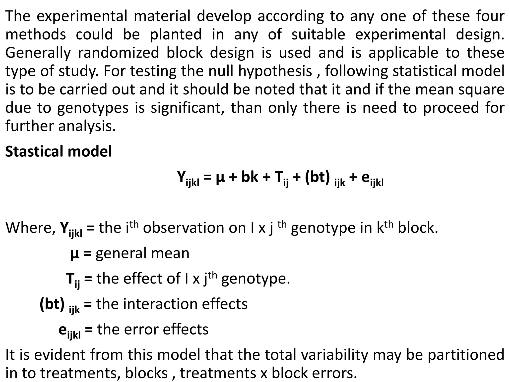 The experimental material develop according to any one of these four
methods could be planted in any of suitable experimental design.
Generally randomized block design is used and is applicable to these
type of study. For testing the null hypothesis , following statistical model
is to be carried out and it should be noted that it and if the mean square
due to genotypes is significant, than only there is need to proceed for
further analysis.
Stastical model:-
Yijkl = µ + bk + Tij + (bt) ijk + eijkl
Where, Yijkl = the ith observation on I x j th genotype in kth block.
µ = general mean
Tij = the effect of I x jth genotype.
(bt) ijk = the interaction effects
eijkl = the error effects
It is evident from this model that the total variability may be partitioned
in to treatments, blocks , treatments x block errors.
 