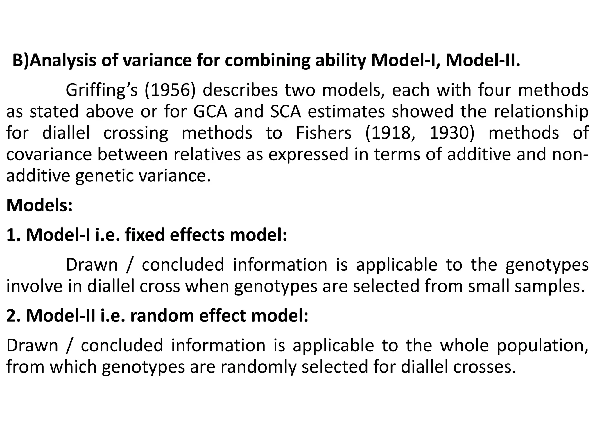 (B)Analysis of variance for combining ability Model-I, Model-II.
Griffing’s (1956) describes two models, each with four methods
as stated above or for GCA and SCA estimates showed the relationship
for diallel crossing methods to Fishers (1918, 1930) methods of
covariance between relatives as expressed in terms of additive and non-
additive genetic variance.
Models:
1. Model-I i.e. fixed effects model:
Drawn / concluded information is applicable to the genotypes
involve in diallel cross when genotypes are selected from small samples.
2. Model-II i.e. random effect model:
Drawn / concluded information is applicable to the whole population,
from which genotypes are randomly selected for diallel crosses.
 