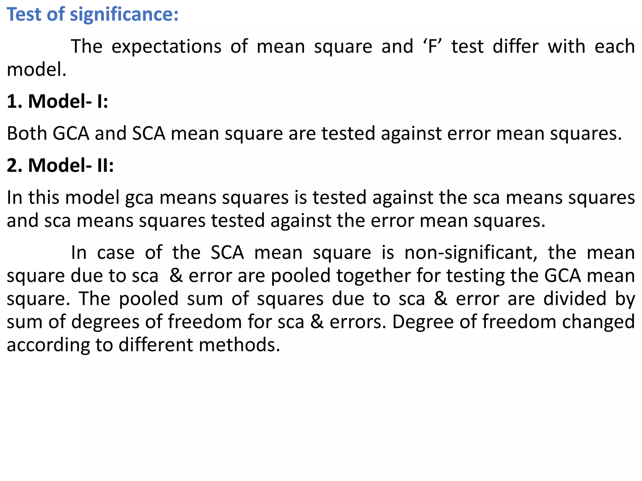 Test of significance:
The expectations of mean square and ‘F’ test differ with each
model.
1. Model- I:
Both GCA and SCA mean square are tested against error mean squares.
2. Model- II:
In this model gca means squares is tested against the sca means squares
and sca means squares tested against the error mean squares.
In case of the SCA mean square is non-significant, the mean
square due to sca & error are pooled together for testing the GCA mean
square. The pooled sum of squares due to sca & error are divided by
sum of degrees of freedom for sca & errors. Degree of freedom changed
according to different methods.
 