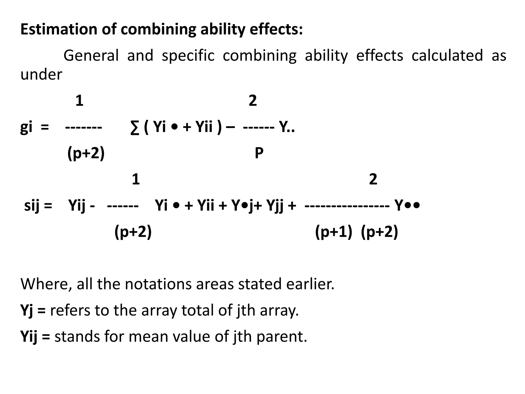 Estimation of combining ability effects:
General and specific combining ability effects calculated as
under
1 2
gi = ------- ∑ ( Yi • + Yii ) – ------ Y..
(p+2) P
1 2
sij = Yij - ------ Yi • + Yii + Y•j+ Yjj + ---------------- Y••
(p+2) (p+1) (p+2)
Where, all the notations areas stated earlier.
Yj = refers to the array total of jth array.
Yij = stands for mean value of jth parent.
 
