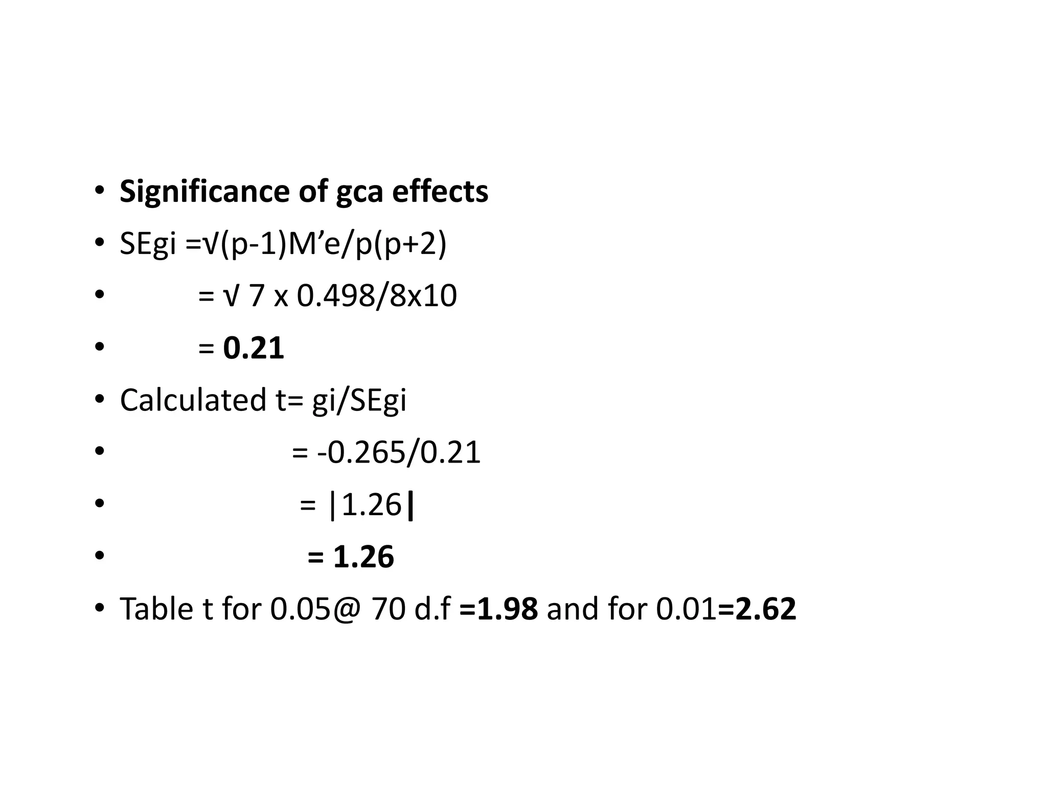 • Significance of gca effects
• SEgi =√(p-1)M’e/p(p+2)
• = √ 7 x 0.498/8x10
• = 0.21
• Calculated t= gi/SEgi
• = -0.265/0.21
• = |1.26|
• = 1.26
• Table t for 0.05@ 70 d.f =1.98 and for 0.01=2.62
 