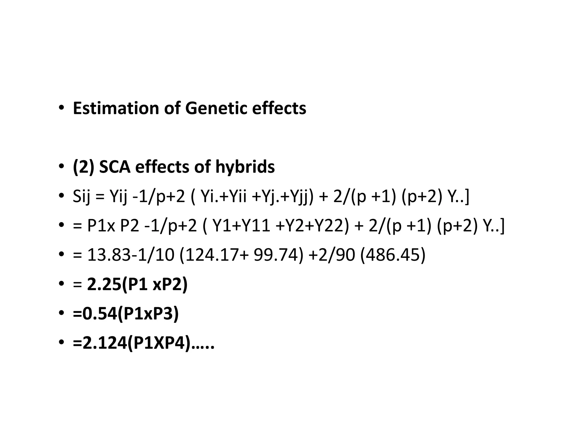 • Estimation of Genetic effects
• (2) SCA effects of hybrids
• Sij = Yij -1/p+2 ( Yi.+Yii +Yj.+Yjj) + 2/(p +1) (p+2) Y..]
• = P1x P2 -1/p+2 ( Y1+Y11 +Y2+Y22) + 2/(p +1) (p+2) Y..]
• = 13.83-1/10 (124.17+ 99.74) +2/90 (486.45)
• = 2.25(P1 xP2)
• =0.54(P1xP3)
• =2.124(P1XP4)…..
 