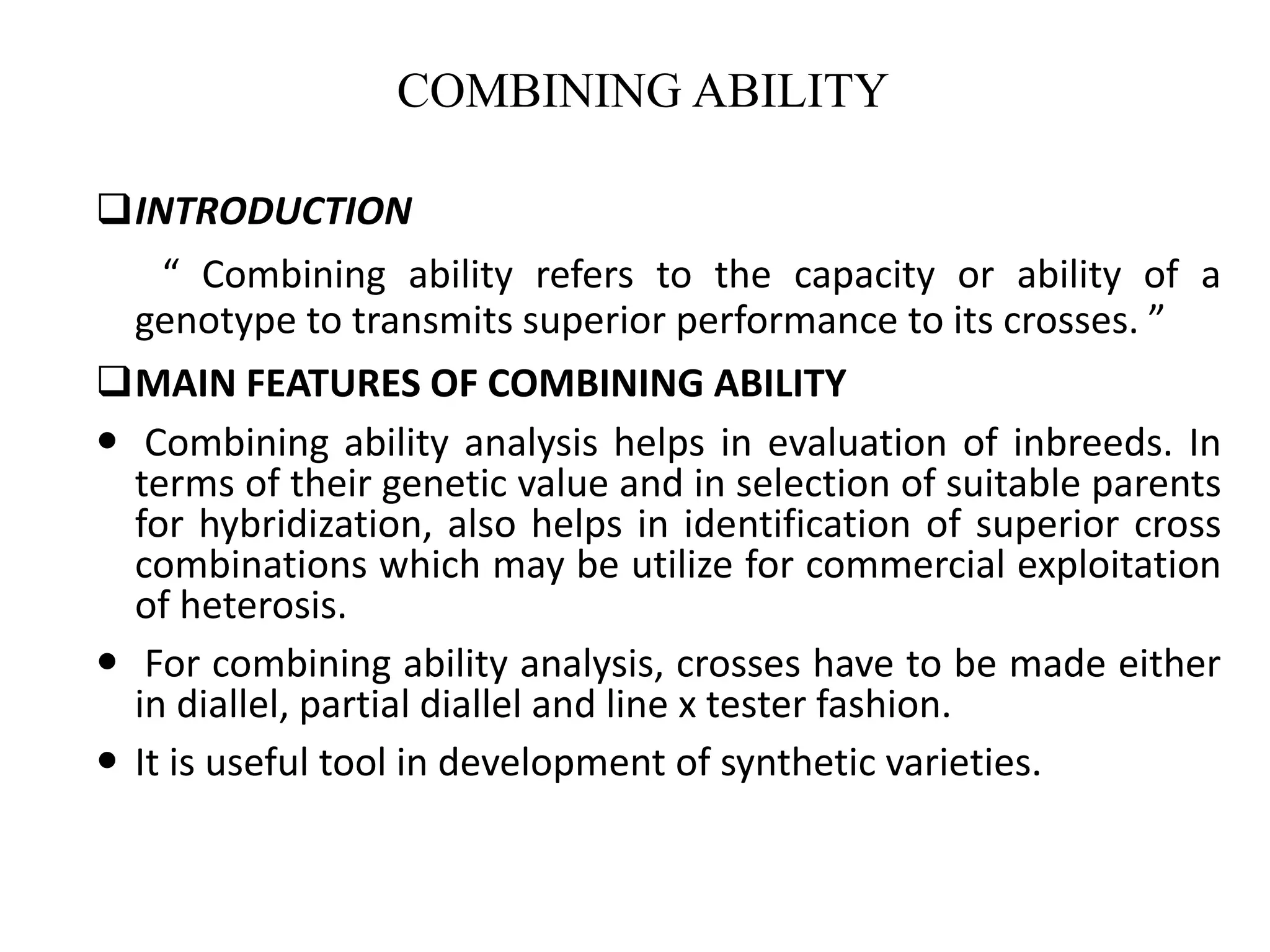 INTRODUCTION
“ Combining ability refers to the capacity or ability of a
genotype to transmits superior performance to its crosses. ”
MAIN FEATURES OF COMBINING ABILITY
 Combining ability analysis helps in evaluation of inbreeds. In
terms of their genetic value and in selection of suitable parents
for hybridization, also helps in identification of superior cross
combinations which may be utilize for commercial exploitation
of heterosis.
 For combining ability analysis, crosses have to be made either
in diallel, partial diallel and line x tester fashion.
 It is useful tool in development of synthetic varieties.
COMBINING ABILITY
 