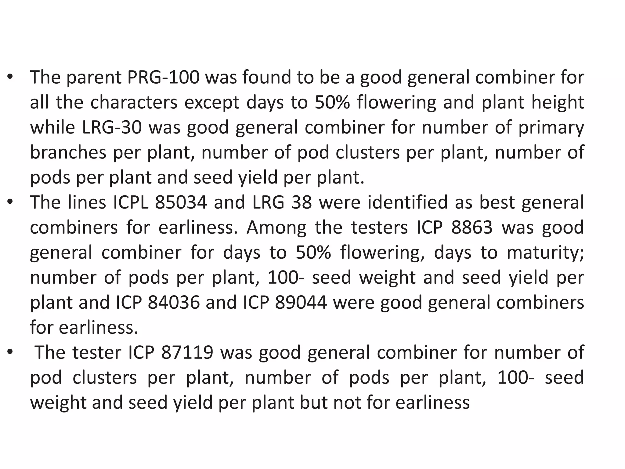 • The parent PRG-100 was found to be a good general combiner for
all the characters except days to 50% flowering and plant height
while LRG-30 was good general combiner for number of primary
branches per plant, number of pod clusters per plant, number of
pods per plant and seed yield per plant.
• The lines ICPL 85034 and LRG 38 were identified as best general
combiners for earliness. Among the testers ICP 8863 was good
general combiner for days to 50% flowering, days to maturity;
number of pods per plant, 100- seed weight and seed yield per
plant and ICP 84036 and ICP 89044 were good general combiners
for earliness.
• The tester ICP 87119 was good general combiner for number of
pod clusters per plant, number of pods per plant, 100- seed
weight and seed yield per plant but not for earliness
 