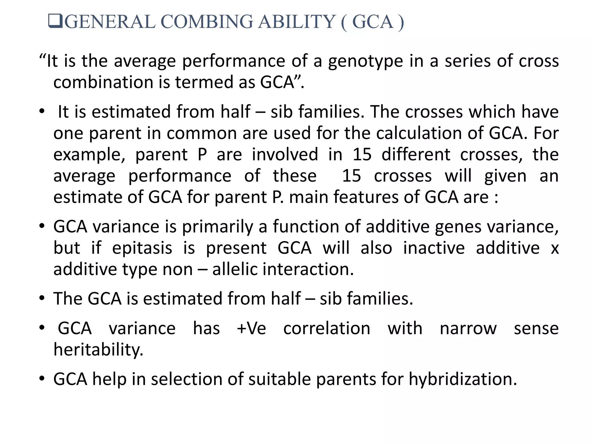 GENERAL COMBING ABILITY ( GCA )
“It is the average performance of a genotype in a series of cross
combination is termed as GCA”.
• It is estimated from half – sib families. The crosses which have
one parent in common are used for the calculation of GCA. For
example, parent P are involved in 15 different crosses, the
average performance of these 15 crosses will given an
estimate of GCA for parent P. main features of GCA are :
• GCA variance is primarily a function of additive genes variance,
but if epitasis is present GCA will also inactive additive x
additive type non – allelic interaction.
• The GCA is estimated from half – sib families.
• GCA variance has +Ve correlation with narrow sense
heritability.
• GCA help in selection of suitable parents for hybridization.
 