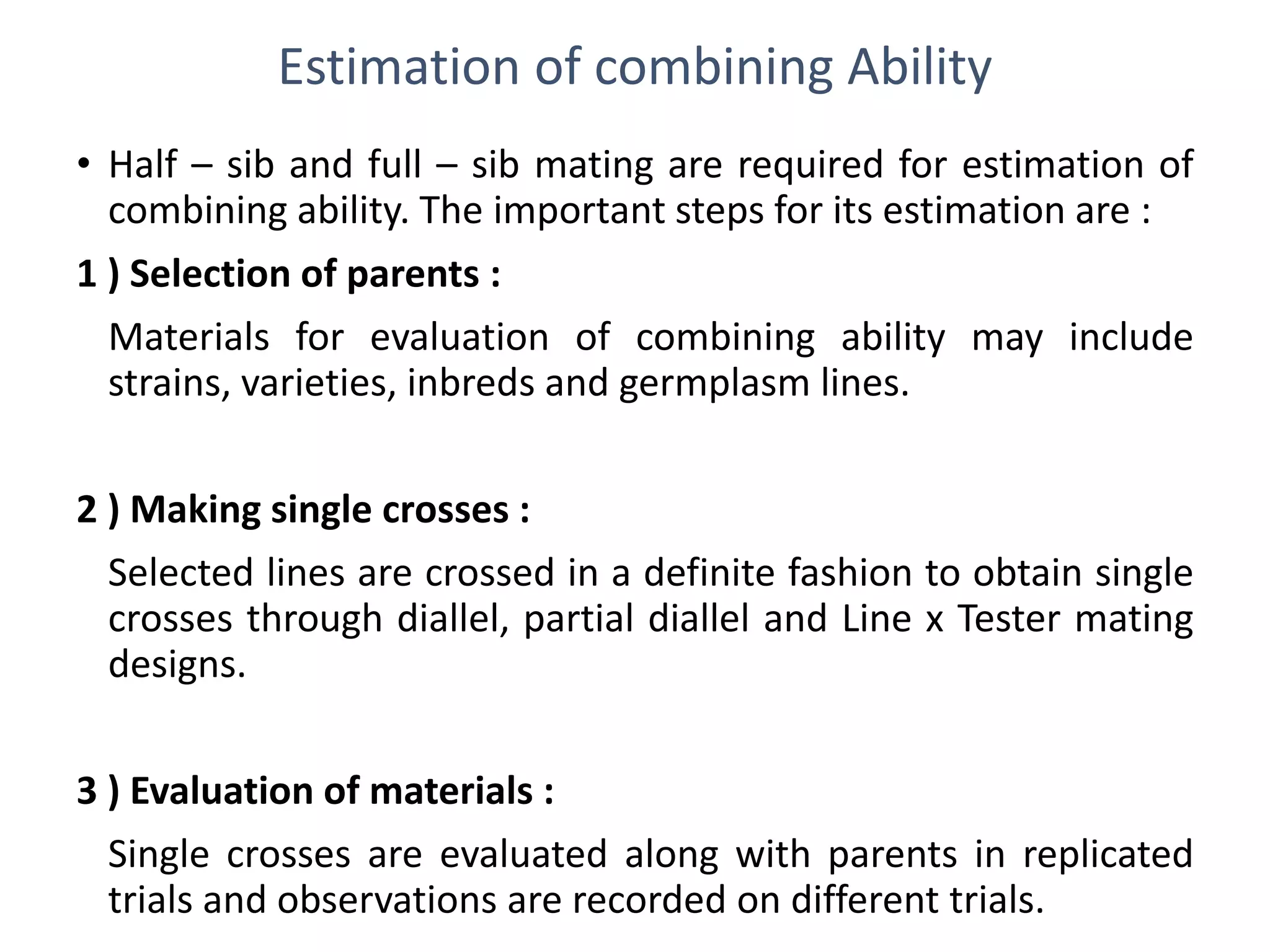 Estimation of combining Ability
• Half – sib and full – sib mating are required for estimation of
combining ability. The important steps for its estimation are :
1 ) Selection of parents :
Materials for evaluation of combining ability may include
strains, varieties, inbreds and germplasm lines.
2 ) Making single crosses :
Selected lines are crossed in a definite fashion to obtain single
crosses through diallel, partial diallel and Line x Tester mating
designs.
3 ) Evaluation of materials :
Single crosses are evaluated along with parents in replicated
trials and observations are recorded on different trials.
 