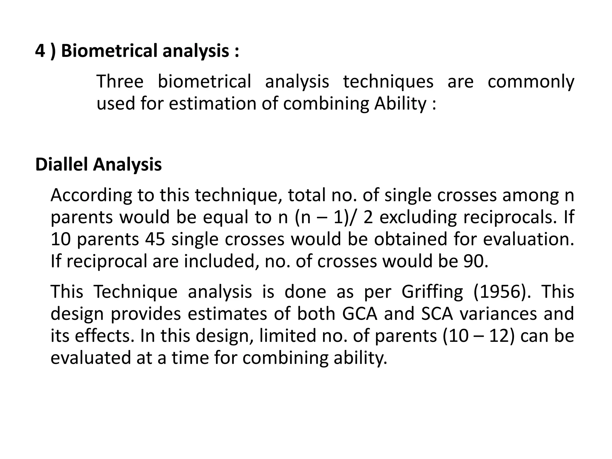 4 ) Biometrical analysis :
Three biometrical analysis techniques are commonly
used for estimation of combining Ability :
Diallel Analysis :
According to this technique, total no. of single crosses among n
parents would be equal to n (n – 1)/ 2 excluding reciprocals. If
10 parents 45 single crosses would be obtained for evaluation.
If reciprocal are included, no. of crosses would be 90.
This Technique analysis is done as per Griffing (1956). This
design provides estimates of both GCA and SCA variances and
its effects. In this design, limited no. of parents (10 – 12) can be
evaluated at a time for combining ability.
 