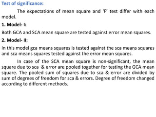 Test of significance:
The expectations of mean square and ‘F’ test differ with each
model.
1. Model- I:
Both GCA and SCA mean square are tested against error mean squares.
2. Model- II:
In this model gca means squares is tested against the sca means squares
and sca means squares tested against the error mean squares.
In case of the SCA mean square is non-significant, the mean
square due to sca & error are pooled together for testing the GCA mean
square. The pooled sum of squares due to sca & error are divided by
sum of degrees of freedom for sca & errors. Degree of freedom changed
according to different methods.
 