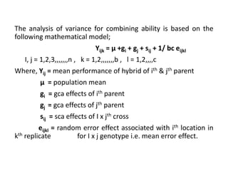 The analysis of variance for combining ability is based on the
following mathematical model;
Yijk = µ +gi + gj + sij + 1/ bc eijkl
I, j = 1,2,3,,,,,,,n , k = 1,2,,,,,,,b , l = 1,2,,,,c
Where, Yij = mean performance of hybrid of ith & jth parent
µ = population mean
gi = gca effects of ith parent
gj = gca effects of jth parent
sij = sca effects of I x jth cross
eijkl = random error effect associated with ith location in
kth replicate for I x j genotype i.e. mean error effect.
 