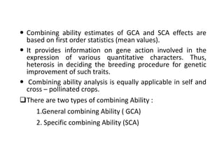  Combining ability estimates of GCA and SCA effects are
based on first order statistics (mean values).
 It provides information on gene action involved in the
expression of various quantitative characters. Thus,
heterosis in deciding the breeding procedure for genetic
improvement of such traits.
 Combining ability analysis is equally applicable in self and
cross – pollinated crops.
There are two types of combining Ability :
1.General combining Ability ( GCA)
2. Specific combining Ability (SCA)
 
