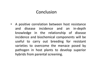 • A positive correlation between host resistance
and disease incidence and an in-depth
knowledge in the relationship of disease
incidence and biochemical components will be
useful to carry out breeding for resistant
varieties to overcome the menace posed by
pathogen in host plants to develop superior
hybrids from parental screening.
Conclusion
 
