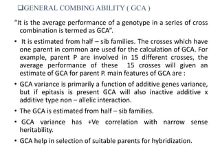 GENERAL COMBING ABILITY ( GCA )
“It is the average performance of a genotype in a series of cross
combination is termed as GCA”.
• It is estimated from half – sib families. The crosses which have
one parent in common are used for the calculation of GCA. For
example, parent P are involved in 15 different crosses, the
average performance of these 15 crosses will given an
estimate of GCA for parent P. main features of GCA are :
• GCA variance is primarily a function of additive genes variance,
but if epitasis is present GCA will also inactive additive x
additive type non – allelic interaction.
• The GCA is estimated from half – sib families.
• GCA variance has +Ve correlation with narrow sense
heritability.
• GCA help in selection of suitable parents for hybridization.
 