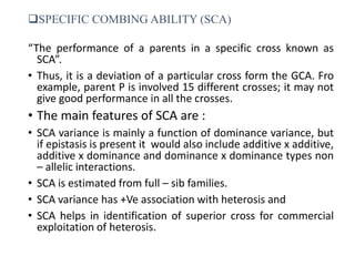 SPECIFIC COMBING ABILITY (SCA)
“The performance of a parents in a specific cross known as
SCA”.
• Thus, it is a deviation of a particular cross form the GCA. Fro
example, parent P is involved 15 different crosses; it may not
give good performance in all the crosses.
• The main features of SCA are :
• SCA variance is mainly a function of dominance variance, but
if epistasis is present it would also include additive x additive,
additive x dominance and dominance x dominance types non
– allelic interactions.
• SCA is estimated from full – sib families.
• SCA variance has +Ve association with heterosis and
• SCA helps in identification of superior cross for commercial
exploitation of heterosis.
 