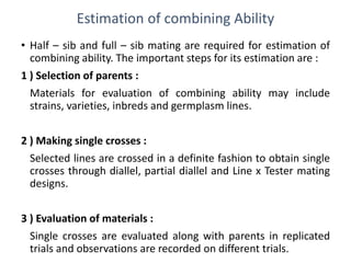 Estimation of combining Ability
• Half – sib and full – sib mating are required for estimation of
combining ability. The important steps for its estimation are :
1 ) Selection of parents :
Materials for evaluation of combining ability may include
strains, varieties, inbreds and germplasm lines.
2 ) Making single crosses :
Selected lines are crossed in a definite fashion to obtain single
crosses through diallel, partial diallel and Line x Tester mating
designs.
3 ) Evaluation of materials :
Single crosses are evaluated along with parents in replicated
trials and observations are recorded on different trials.
 