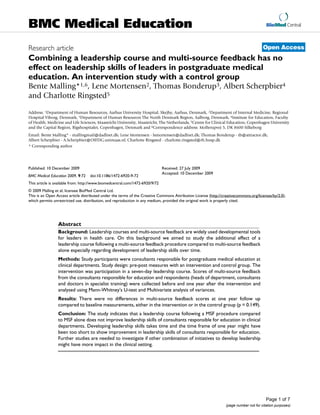 BioMed Central
Page 1 of 7
(page number not for citation purposes)
BMC Medical Education
Open AccessResearch article
Combining a leadership course and multi-source feedback has no
effect on leadership skills of leaders in postgraduate medical
education. An intervention study with a control group
Bente Malling*1,6, Lene Mortensen2, Thomas Bonderup3, Albert Scherpbier4
and Charlotte Ringsted5
Address: 1Department of Human Resources, Aarhus University Hospital, Skejby, Aarhus, Denmark, 2Department of Internal Medicine, Regional
Hospital Viborg, Denmark, 3Department of Human Resources The North Denmark Region, Aalborg, Denmark, 4Institute for Education, Faculty
of Health, Medicine and Life Sciences, Maastricht University, Maastricht, The Netherlands, 5Centre for Clinical Education, Copenhagen University
and the Capital Region, Rigshospitalet, Copenhagen, Denmark and 6Correspondence address: Mollerupvej 5, DK 8600 Silkeborg
Email: Bente Malling* - mallingmail@dadlnet.dk; Lene Mortensen - lsmortensen@dadlnet.dk; Thomas Bonderup - tb@attractor.dk;
Albert Scherpbier - A.Scherpbier@OIFDG.unimaas.nl; Charlotte Ringsted - charlotte.ringsted@rh.hosp.dk
* Corresponding author
Abstract
Background: Leadership courses and multi-source feedback are widely used developmental tools
for leaders in health care. On this background we aimed to study the additional effect of a
leadership course following a multi-source feedback procedure compared to multi-source feedback
alone especially regarding development of leadership skills over time.
Methods: Study participants were consultants responsible for postgraduate medical education at
clinical departments. Study design: pre-post measures with an intervention and control group. The
intervention was participation in a seven-day leadership course. Scores of multi-source feedback
from the consultants responsible for education and respondents (heads of department, consultants
and doctors in specialist training) were collected before and one year after the intervention and
analysed using Mann-Whitney's U-test and Multivariate analysis of variances.
Results: There were no differences in multi-source feedback scores at one year follow up
compared to baseline measurements, either in the intervention or in the control group (p = 0.149).
Conclusion: The study indicates that a leadership course following a MSF procedure compared
to MSF alone does not improve leadership skills of consultants responsible for education in clinical
departments. Developing leadership skills takes time and the time frame of one year might have
been too short to show improvement in leadership skills of consultants responsible for education.
Further studies are needed to investigate if other combination of initiatives to develop leadership
might have more impact in the clinical setting.
Published: 10 December 2009
BMC Medical Education 2009, 9:72 doi:10.1186/1472-6920-9-72
Received: 27 July 2009
Accepted: 10 December 2009
This article is available from: http://www.biomedcentral.com/1472-6920/9/72
© 2009 Malling et al; licensee BioMed Central Ltd.
This is an Open Access article distributed under the terms of the Creative Commons Attribution License (http://creativecommons.org/licenses/by/2.0),
which permits unrestricted use, distribution, and reproduction in any medium, provided the original work is properly cited.
 