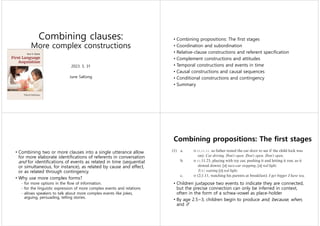 Combining clauses:
More complex constructions
2023. 5. 31
June SaKong
• Combining propositions: The first stages
• Coordination and subordination
• Relative-clause constructions and referent specification
• Complement constructions and attitudes
• Temporal constructions and events in time
• Causal constructions and causal sequences
• Conditional constructions and contingency
• Summary
• Combining two or more clauses into a single utterance allow
for more elaborate identifications of referents in conversation
and for identifications of events as related in time (sequential
or simultaneous, for instance), as related by cause and effect,
or as related through contingency.
• Why use more complex forms?
- for more options in the flow of information.
- for the linguistic expression of more complex events and relations
- allows speakers to talk about more complex events like jokes,
arguing, persuading, telling stories.
Combining propositions: The first stages
• Children juxtapose two events to indicate they are connected,
but the precise connection can only be inferred in context,
often in the form of a schwa-vowel as place-holder
• By age 2.5~3, children begin to produce and, because, when,
and if
 
