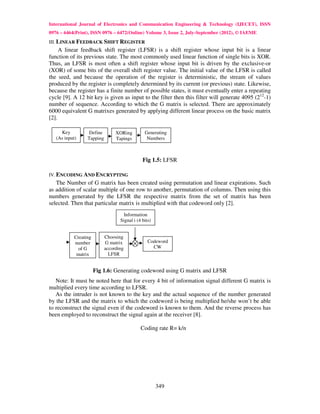 International Journal of Electronics and Communication Engineering & Technology (IJECET), ISSN
0976 – 6464(Print), ISSN 0976 – 6472(Online) Volume 3, Issue 2, July-September (2012), © IAEME
III. LINEAR FEEDBACK SHIFT REGISTER
     A linear feedback shift register (LFSR) is a shift register whose input bit is a linear
function of its previous state. The most commonly used linear function of single bits is XOR.
Thus, an LFSR is most often a shift register whose input bit is driven by the exclusive-or
(XOR) of some bits of the overall shift register value. The initial value of the LFSR is called
the seed, and because the operation of the register is deterministic, the stream of values
produced by the register is completely determined by its current (or previous) state. Likewise,
because the register has a finite number of possible states, it must eventually enter a repeating
cycle [9]. A 12 bit key is given as input to the filter then this filter will generate 4095 (212-1)
number of sequence. According to which the G matrix is selected. There are approximately
6000 equivalent G matrixes generated by applying different linear process on the basic matrix
[2].

     Key           Define        XORing         Generating
   (As input)     Tapping        Tapings         Numbers



                                               Fig 1.5: LFSR

IV. ENCODING AND ENCRYPTING
   The Number of G matrix has been created using permutation and linear expirations. Such
as addition of scalar multiple of one row to another, permutation of columns. Then using this
numbers generated by the LFSR the respective matrix from the set of matrix has been
selected. Then that particular matrix is multiplied with that codeword only [2].
                                     Information
                                   Signal i (4 bits)


            Creating        Choosing
            number          G matrix              Codeword
              of G          according               CW
             matrix           LFSR


                       Fig 1.6: Generating codeword using G matrix and LFSR
   Note: It must be noted here that for every 4 bit of information signal different G matrix is
multiplied every time according to LFSR.
   As the intruder is not known to the key and the actual sequence of the number generated
by the LFSR and the matrix to which the codeword is being multiplied he/she won’t be able
to reconstruct the signal even if the codeword is known to them. And the reverse process has
been employed to reconstruct the signal again at the receiver [8].

                                              Coding rate R= k/n




                                                       349
 