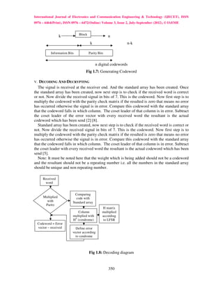 International Journal of Electronics and Communication Engineering & Technology (IJECET), ISSN
0976 – 6464(Print), ISSN 0976 – 6472(Online) Volume 3, Issue 2, July-September (2012), © IAEME


                                 Block
                     k                                 n
                                          k                      n-k

              Information Bits           Parity Bits


                                               n digital codewords
                                      Fig 1.7: Generating Codeword

V. DECODING AND DECRYPTING
  The signal is received at the receiver end. And the standard array has been created. Once
the standard array has been created, now next step is to check if the received word is correct
or not. Now divide the received signal in bits of 7. This is the codeword. Now first step is to
multiply the codeword with the parity check matrix if the resulted is zero that means no error
has occurred otherwise the signal is in error. Compare this codeword with the standard array
that the codeword falls in which column. The coset leader of that column is in error. Subtract
the coset leader of the error vector with every received word the resultant is the actual
codeword which has been send [2] [8].
  Standard array has been created, now next step is to check if the received word is correct or
not. Now divide the received signal in bits of 7. This is the codeword. Now first step is to
multiply the codeword with the parity check matrix if the resulted is zero that means no error
has occurred otherwise the signal is in error. Compare this codeword with the standard array
that the codeword falls in which column. The coset leader of that column is in error. Subtract
the coset leader with every received word the resultant is the actual codeword which has been
send [5].
  Note: It must be noted here that the weight which is being added should not be a codeword
and the resultant should not be a repeating number i.e. all the numbers in the standard array
should be unique and non repeating number.

        Received
         word


                              Comparing
        Multiplied             code with
          with               Standard array
         Parity
                                                   H matrix
                                Column             multiplied
                             multiplied with       according
                             HT (syndrome)          to LFSR
     Codeword = Error
     vector – received         Define error
           word              vector according
                               to syndrome



                                         Fig 1.8: Decoding diagram


                                                       350
 
