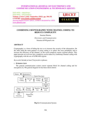 International Journal of Electronics and Communication Engineering & TechnologyAND
             INTERNATIONAL JOURNAL OF ELECTRONICS (IJECET), ISSN
        COMMUNICATION ENGINEERING & TECHNOLOGY (IJECET)
 0976 – 6464(Print), ISSN 0976 – 6472(Online) Volume 3, Issue 2, July-September (2012), © IAEME

ISSN 0976 – 6464(Print)
ISSN 0976 – 6472(Online)
Volume 3, Issue 2, July- September (2012), pp. 346-351
                                                                              IJECET
© IAEME: www.iaeme.com/ijecet.html
Journal Impact Factor (2012): 3.5930 (Calculated by GISI)                   ©IAEME
www.jifactor.com



         COMBINING CRYPTOGRAPHY WITH CHANNEL CODING TO
                       REDUCE COMPLICITY
                                                   Sunaina Sharma
                                       Electronics and Communication
                                          Sunaina.sh39@gmail.com

 ABSTRACT

 Cryptography is a form of hiding the text so to increase the security of the information. On
 the other hand the main purpose of using coding is to reduce the error probability and to
 increase the efficiency of the channel. As the word complicity means criminal offence. This
 paper presents an overview how complicity can be reduce by combining Channel coding with
 cryptography with the use of LFSR shift register

 Keywords: Include at least 5 keywords or phrases
 I. INTRODUCTION
    The general communication system consist separate block for channel coding and for
 encryption [1]. The general diagram for has been shown below:


      Source       Quantization
                                       Digital Data Input
               Source     Encrypti        Channel           Modul
               Coding       on            Coding            ation

                                                       Channel

        Source          Channel         Equaliza      Demodul
       Decoding         Decoding          tion         ation

         D/A            Digital Data
       Convertor          Output



                                       Fig 1.1: Communication System



                                                            346
 