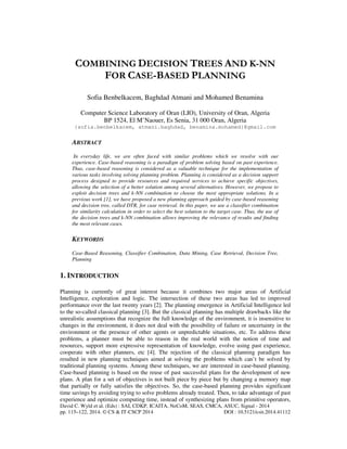 COMBINING DECISION TREES AND K-NN 
FOR CASE-BASED PLANNING 
Sofia Benbelkacem, Baghdad Atmani and Mohamed Benamina 
Computer Science Laboratory of Oran (LIO), University of Oran, Algeria 
BP 1524, El M’Naouer, Es Senia, 31 000 Oran, Algeria 
{sofia.benbelkacem, atmani.baghdad, benamina.mohamed}@gmail.com 
ABSTRACT 
In everyday life, we are often faced with similar problems which we resolve with our 
experience. Case-based reasoning is a paradigm of problem solving based on past experience. 
Thus, case-based reasoning is considered as a valuable technique for the implementation of 
various tasks involving solving planning problem. Planning is considered as a decision support 
process designed to provide resources and required services to achieve specific objectives, 
allowing the selection of a better solution among several alternatives. However, we propose to 
exploit decision trees and k-NN combination to choose the most appropriate solutions. In a 
previous work [1], we have proposed a new planning approach guided by case-based reasoning 
and decision tree, called DTR, for case retrieval. In this paper, we use a classifier combination 
for similarity calculation in order to select the best solution to the target case. Thus, the use of 
the decision trees and k-NN combination allows improving the relevance of results and finding 
the most relevant cases. 
KEYWORDS 
Case-Based Reasoning, Classifier Combination, Data Mining, Case Retrieval, Decision Tree, 
Planning 
1. INTRODUCTION 
Planning is currently of great interest because it combines two major areas of Artificial 
Intelligence, exploration and logic. The intersection of these two areas has led to improved 
performance over the last twenty years [2]. The planning emergence in Artificial Intelligence led 
to the so-called classical planning [3]. But the classical planning has multiple drawbacks like the 
unrealistic assumptions that recognize the full knowledge of the environment, it is insensitive to 
changes in the environment, it does not deal with the possibility of failure or uncertainty in the 
environment or the presence of other agents or unpredictable situations, etc. To address these 
problems, a planner must be able to reason in the real world with the notion of time and 
resources, support more expressive representation of knowledge, evolve using past experience, 
cooperate with other planners, etc [4]. The rejection of the classical planning paradigm has 
resulted in new planning techniques aimed at solving the problems which can’t be solved by 
traditional planning systems. Among these techniques, we are interested in case-based planning. 
Case-based planning is based on the reuse of past successful plans for the development of new 
plans. A plan for a set of objectives is not built piece by piece but by changing a memory map 
that partially or fully satisfies the objectives. So, the case-based planning provides significant 
time savings by avoiding trying to solve problems already treated. Then, to take advantage of past 
experience and optimize computing time, instead of synthesizing plans from primitive operators, 
David C. Wyld et al. (Eds) : SAI, CDKP, ICAITA, NeCoM, SEAS, CMCA, ASUC, Signal - 2014 
pp. 115–122, 2014. © CS & IT-CSCP 2014 DOI : 10.5121/csit.2014.41112 
 