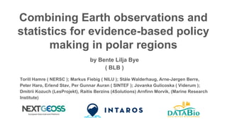 Combining Earth observations and
statistics for evidence-based policy
making in polar regions
by Bente Lilja Bye
( BLB )
Torill Hamre ( NERSC ); Markus Fiebig ( NILU ); Ståle Walderhaug, Arne-Jørgen Berre,
Peter Haro, Erlend Stav, Per Gunnar Auran ( SINTEF ); Jovanka Gulicoska ( Viderum );
Dmitrii Kozuch (LesProjekt), Raitis Berzins (4Solutions) Arnfinn Morvik, (Marine Research
Institute)
 